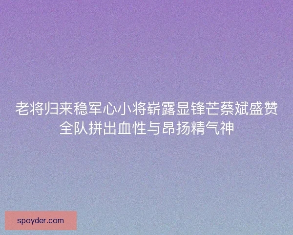 老将归来稳军心小将崭露显锋芒蔡斌盛赞全队拼出血性与昂扬精气神