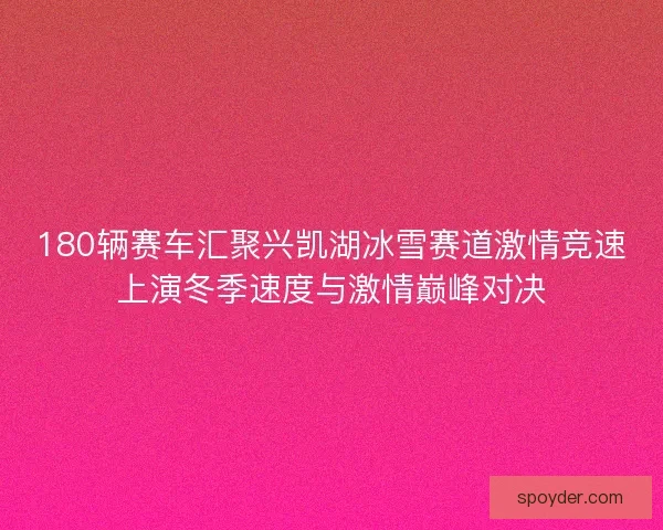 180辆赛车汇聚兴凯湖冰雪赛道激情竞速上演冬季速度与激情巅峰对决