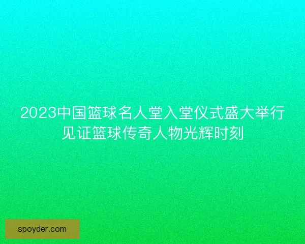 2023中国篮球名人堂入堂仪式盛大举行见证篮球传奇人物光辉时刻