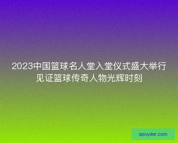 2023中国篮球名人堂入堂仪式盛大举行见证篮球传奇人物光辉时刻